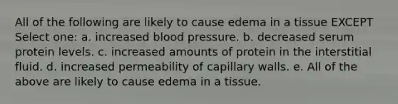 All of the following are likely to cause edema in a tissue EXCEPT Select one: a. increased blood pressure. b. decreased serum protein levels. c. increased amounts of protein in the interstitial fluid. d. increased permeability of capillary walls. e. All of the above are likely to cause edema in a tissue.