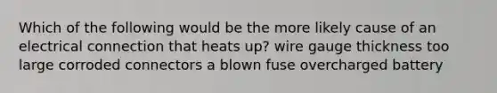 Which of the following would be the more likely cause of an electrical connection that heats up? wire gauge thickness too large corroded connectors a blown fuse overcharged battery