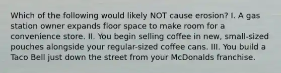 Which of the following would likely NOT cause erosion? I. A gas station owner expands floor space to make room for a convenience store. II. You begin selling coffee in new, small-sized pouches alongside your regular-sized coffee cans. III. You build a Taco Bell just down the street from your McDonalds franchise.