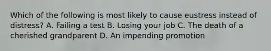 Which of the following is most likely to cause eustress instead of distress? A. Failing a test B. Losing your job C. The death of a cherished grandparent D. An impending promotion