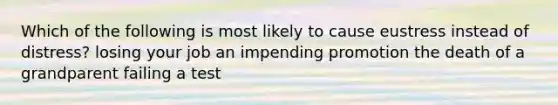 Which of the following is most likely to cause eustress instead of distress? losing your job an impending promotion the death of a grandparent failing a test