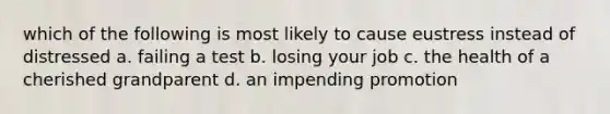 which of the following is most likely to cause eustress instead of distressed a. failing a test b. losing your job c. the health of a cherished grandparent d. an impending promotion