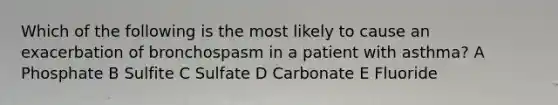 Which of the following is the most likely to cause an exacerbation of bronchospasm in a patient with asthma? A Phosphate B Sulfite C Sulfate D Carbonate E Fluoride