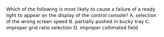 Which of the following is most likely to cause a failure of a ready light to appear on the display of the control console? A. selection of the wrong screen speed B. partially pushed in bucky tray C. improper grid ratio selection D. improper collimated field