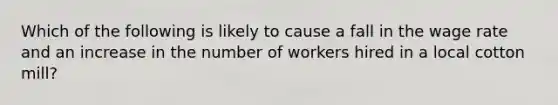 Which of the following is likely to cause a fall in the wage rate and an increase in the number of workers hired in a local cotton mill?