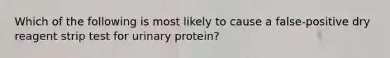 Which of the following is most likely to cause a false-positive dry reagent strip test for urinary protein?