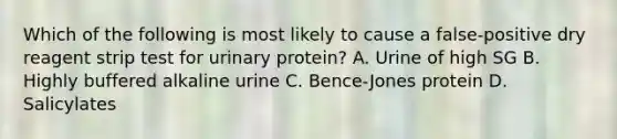 Which of the following is most likely to cause a false-positive dry reagent strip test for urinary protein? A. Urine of high SG B. Highly buffered alkaline urine C. Bence-Jones protein D. Salicylates