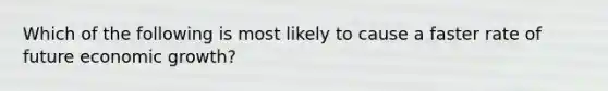 Which of the following is most likely to cause a faster rate of future economic growth?