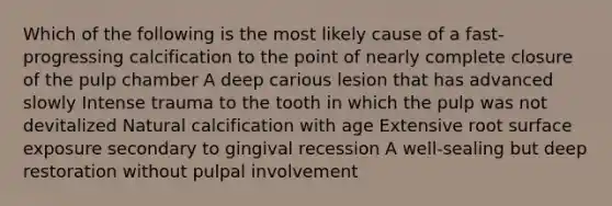 Which of the following is the most likely cause of a fast-progressing calcification to the point of nearly complete closure of the pulp chamber A deep carious lesion that has advanced slowly Intense trauma to the tooth in which the pulp was not devitalized Natural calcification with age Extensive root surface exposure secondary to gingival recession A well-sealing but deep restoration without pulpal involvement