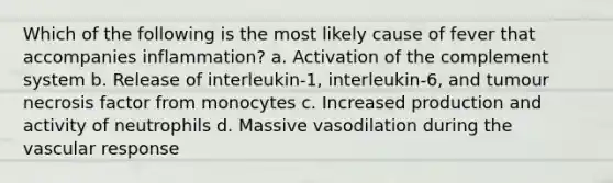 Which of the following is the most likely cause of fever that accompanies inflammation? a. Activation of the complement system b. Release of interleukin-1, interleukin-6, and tumour necrosis factor from monocytes c. Increased production and activity of neutrophils d. Massive vasodilation during the vascular response