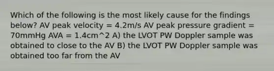 Which of the following is the most likely cause for the findings below? AV peak velocity = 4.2m/s AV peak pressure gradient = 70mmHg AVA = 1.4cm^2 A) the LVOT PW Doppler sample was obtained to close to the AV B) the LVOT PW Doppler sample was obtained too far from the AV