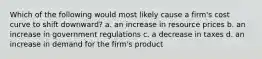 Which of the following would most likely cause a firm's cost curve to shift downward? a. an increase in resource prices b. an increase in government regulations c. a decrease in taxes d. an increase in demand for the firm's product