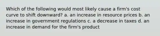 Which of the following would most likely cause a firm's cost curve to shift downward? a. an increase in resource prices b. an increase in government regulations c. a decrease in taxes d. an increase in demand for the firm's product