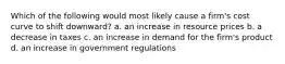 Which of the following would most likely cause a firm's cost curve to shift downward? a. an increase in resource prices b. a decrease in taxes c. an increase in demand for the firm's product d. an increase in government regulations