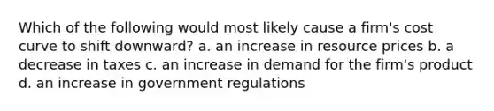 Which of the following would most likely cause a firm's cost curve to shift downward? a. an increase in resource prices b. a decrease in taxes c. an increase in demand for the firm's product d. an increase in government regulations