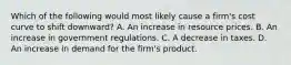 Which of the following would most likely cause a firm's cost curve to shift downward? A. An increase in resource prices. B. An increase in government regulations. C. A decrease in taxes. D. An increase in demand for the firm's product.