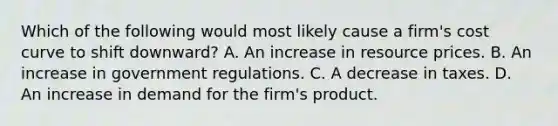 Which of the following would most likely cause a firm's cost curve to shift downward? A. An increase in resource prices. B. An increase in government regulations. C. A decrease in taxes. D. An increase in demand for the firm's product.