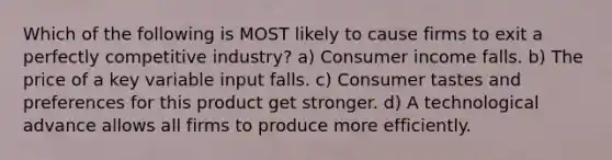 Which of the following is MOST likely to cause firms to exit a perfectly competitive industry? a) Consumer income falls. b) The price of a key variable input falls. c) Consumer tastes and preferences for this product get stronger. d) A technological advance allows all firms to produce more efficiently.