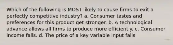 Which of the following is MOST likely to cause firms to exit a perfectly competitive industry? a. Consumer tastes and preferences for this product get stronger. b. A technological advance allows all firms to produce more efficiently. c. Consumer income falls. d. The price of a key variable input falls