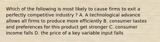 Which of the following is most likely to cause firms to exit a perfectly competitive industry ? A. A technological advance allows all firms to produce more efficiently B. consumer tastes and preferences for this product get stronger C. consumer income falls D. the price of a key variable input falls