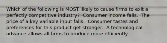 Which of the following is MOST likely to cause firms to exit a perfectly competitive industry? -Consumer income falls. -The price of a key variable input falls. -Consumer tastes and preferences for this product get stronger. -A technological advance allows all firms to produce more efficiently.