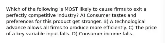 Which of the following is MOST likely to cause firms to exit a perfectly competitive industry? A) Consumer tastes and preferences for this product get stronger. B) A technological advance allows all firms to produce more efficiently. C) The price of a key variable input falls. D) Consumer income falls.