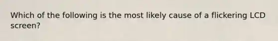 Which of the following is the most likely cause of a flickering LCD screen?