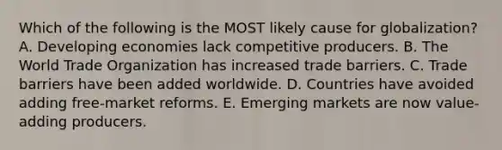 Which of the following is the MOST likely cause for globalization? A. Developing economies lack competitive producers. B. The World Trade Organization has increased trade barriers. C. Trade barriers have been added worldwide. D. Countries have avoided adding free-market reforms. E. Emerging markets are now value-adding producers.