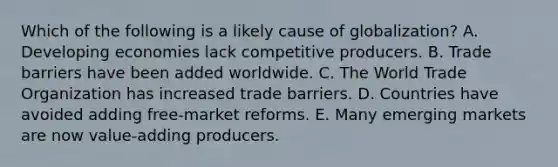 Which of the following is a likely cause of​ globalization? A. Developing economies lack competitive producers. B. Trade barriers have been added worldwide. C. The World Trade Organization has increased trade barriers. D. Countries have avoided adding​ free-market reforms. E. Many emerging markets are now​ value-adding producers.