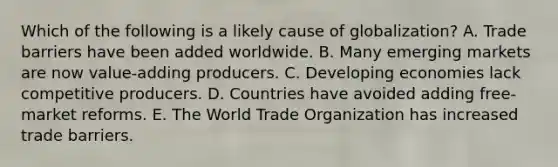 Which of the following is a likely cause of​ globalization? A. Trade barriers have been added worldwide. B. Many emerging markets are now​ value-adding producers. C. Developing economies lack competitive producers. D. Countries have avoided adding​ free-market reforms. E. The World Trade Organization has increased trade barriers.