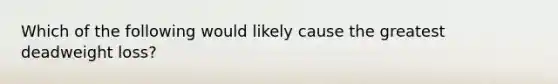 Which of the following would likely cause the greatest deadweight loss?