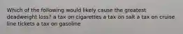 Which of the following would likely cause the greatest deadweight loss? a tax on cigarettes a tax on salt a tax on cruise line tickets a tax on gasoline