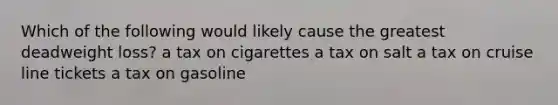 Which of the following would likely cause the greatest deadweight loss? a tax on cigarettes a tax on salt a tax on cruise line tickets a tax on gasoline