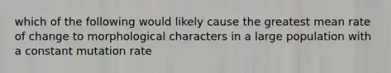 which of the following would likely cause the greatest mean rate of change to morphological characters in a large population with a constant mutation rate