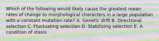 Which of the following would likely cause the greatest mean rates of change to morphological characters in a large population with a constant mutation rate? A. Genetic drift B. Directional selection C. Fluctuating selection D. Stabilizing selection E. A condition of stasis