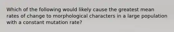 Which of the following would likely cause the greatest mean rates of change to morphological characters in a large population with a constant mutation rate?