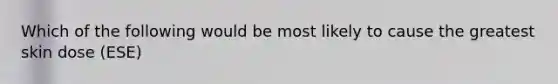 Which of the following would be most likely to cause the greatest skin dose (ESE)