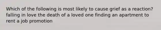 Which of the following is most likely to cause grief as a reaction? falling in love the death of a loved one finding an apartment to rent a job promotion