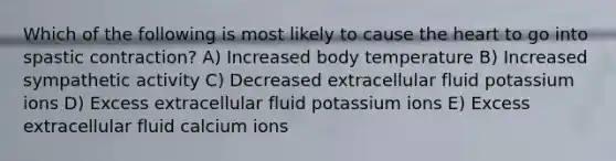 Which of the following is most likely to cause the heart to go into spastic contraction? A) Increased body temperature B) Increased sympathetic activity C) Decreased extracellular fluid potassium ions D) Excess extracellular fluid potassium ions E) Excess extracellular fluid calcium ions