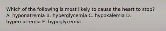 Which of the following is most likely to cause the heart to stop? A. hyponatremia B. hyperglycemia C. hypokalemia D. hypernatremia E. hypoglycemia