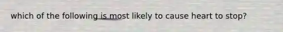 which of the following is most likely to cause heart to stop?