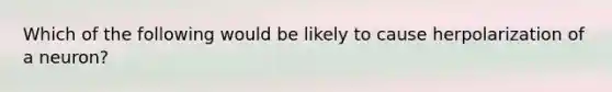 Which of the following would be likely to cause herpolarization of a neuron?