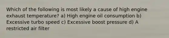 Which of the following is most likely a cause of high engine exhaust temperature? a) High engine oil consumption b) Excessive turbo speed c) Excessive boost pressure d) A restricted air filter