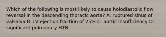 Which of the following is most likely to cause holodiastolic flow reversal in the descending thoracic aorta? A: ruptured sinus of valsalva B: LV ejection fraction of 25% C: aortic insufficiency D: significant pulmonary HTN