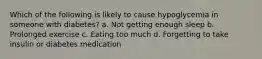 Which of the following is likely to cause hypoglycemia in someone with diabetes? a. Not getting enough sleep b. Prolonged exercise c. Eating too much d. Forgetting to take insulin or diabetes medication