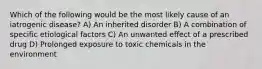 Which of the following would be the most likely cause of an iatrogenic disease? A) An inherited disorder B) A combination of specific etiological factors C) An unwanted effect of a prescribed drug D) Prolonged exposure to toxic chemicals in the environment