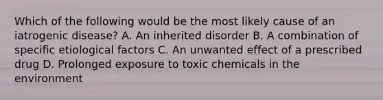 Which of the following would be the most likely cause of an iatrogenic disease? A. An inherited disorder B. A combination of specific etiological factors C. An unwanted effect of a prescribed drug D. Prolonged exposure to toxic chemicals in the environment