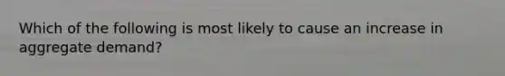 Which of the following is most likely to cause an increase in aggregate demand?