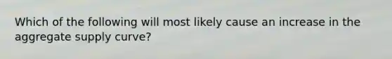 Which of the following will most likely cause an increase in the aggregate supply curve?