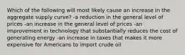 Which of the following will most likely cause an increase in the aggregate supply curve? -a reduction in the general level of prices -an increase in the general level of prices -an improvement in technology that substantially reduces the cost of generating energy -an increase in taxes that makes it more expensive for Americans to import crude oil